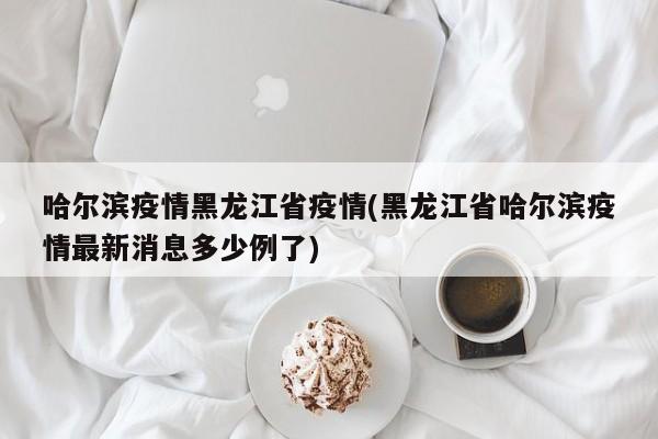 哈尔滨疫情黑龙江省疫情(黑龙江省哈尔滨疫情最新消息多少例了)