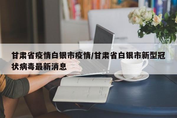 甘肃省疫情白银市疫情/甘肃省白银市新型冠状病毒最新消息