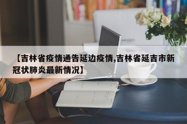 【吉林省疫情通告延边疫情,吉林省延吉市新冠状肺炎最新情况】