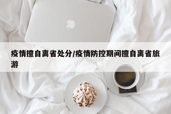 疫情擅自离省处分/疫情防控期间擅自离省旅游