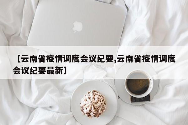 【云南省疫情调度会议纪要,云南省疫情调度会议纪要最新】