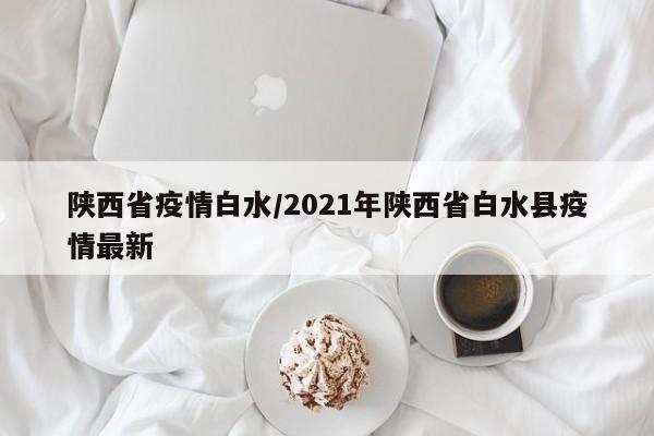 陕西省疫情白水/2021年陕西省白水县疫情最新