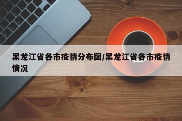 黑龙江省各市疫情分布图/黑龙江省各市疫情情况