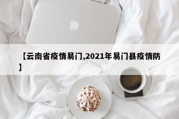 【云南省疫情易门,2021年易门县疫情防】