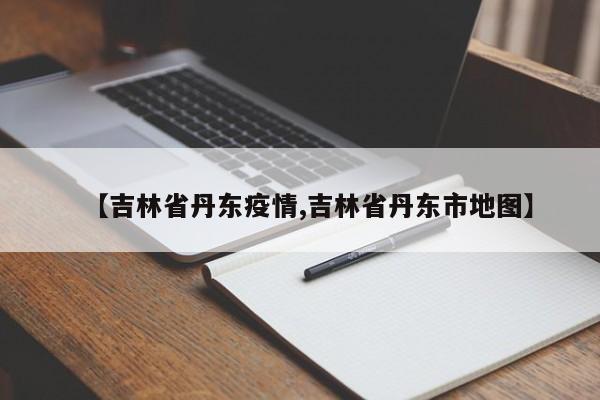 【吉林省丹东疫情,吉林省丹东市地图】