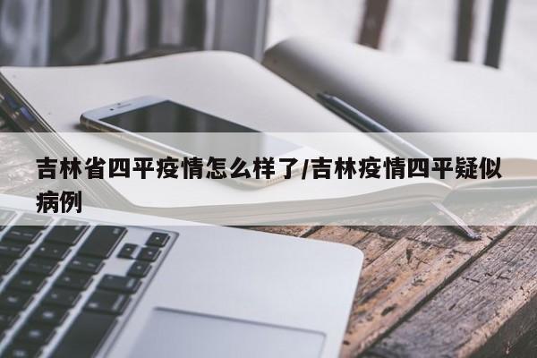 吉林省四平疫情怎么样了/吉林疫情四平疑似病例
