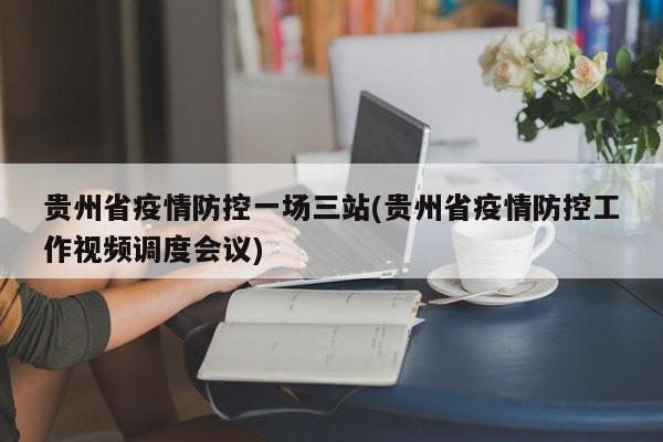 贵州省疫情防控一场三站(贵州省疫情防控工作视频调度会议)