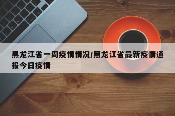 黑龙江省一周疫情情况/黑龙江省最新疫情通报今日疫情