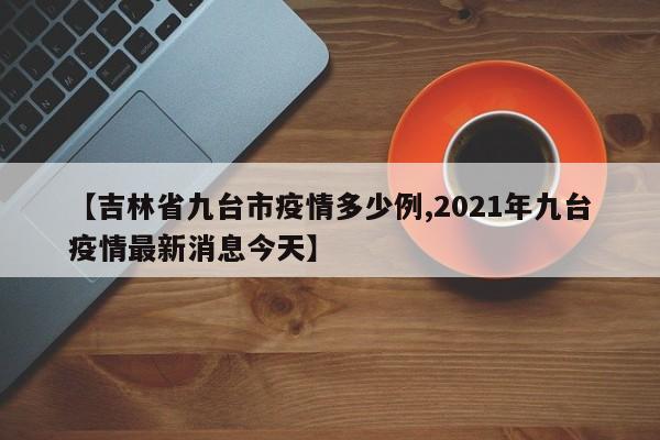 【吉林省九台市疫情多少例,2021年九台疫情最新消息今天】