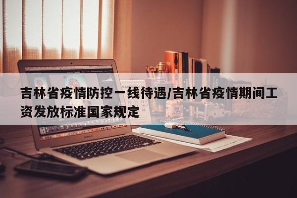 吉林省疫情防控一线待遇/吉林省疫情期间工资发放标准国家规定