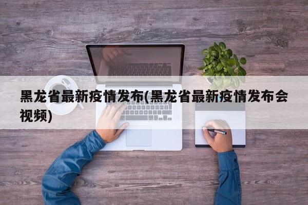 黑龙省最新疫情发布(黑龙省最新疫情发布会视频)