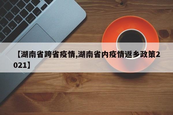 【湖南省跨省疫情,湖南省内疫情返乡政策2021】