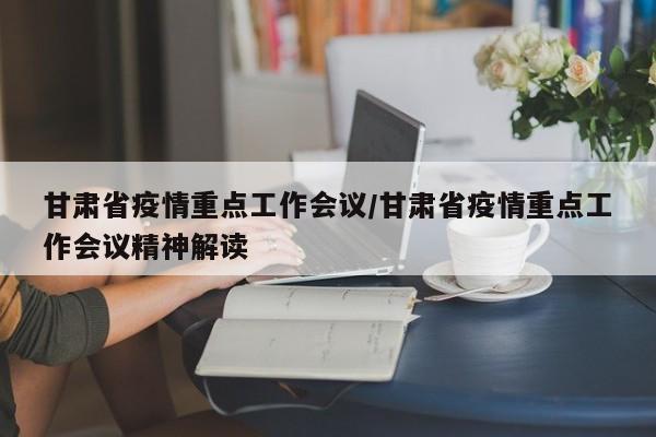 甘肃省疫情重点工作会议/甘肃省疫情重点工作会议精神解读
