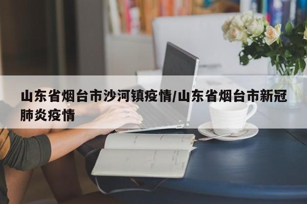 山东省烟台市沙河镇疫情/山东省烟台市新冠肺炎疫情