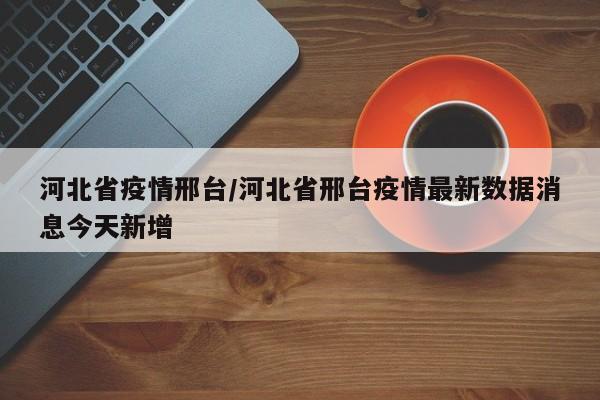 河北省疫情邢台/河北省邢台疫情最新数据消息今天新增